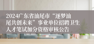 2024广东省汕尾市“逐梦汕尾共创未来”事业单位招聘卫生人才笔试加分资格审核公告