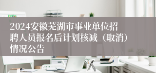 2024安徽芜湖市事业单位招聘人员报名后计划核减（取消）情况公告