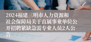 2024福建三明市人力资源和社会保障局关于直属事业单位公开招聘紧缺急需专业人员2人公告