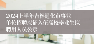 2024上半年吉林通化市事业单位招聘应征入伍高校毕业生拟聘用人员公示