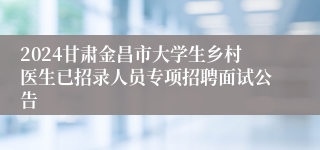 2024甘肃金昌市大学生乡村医生已招录人员专项招聘面试公告