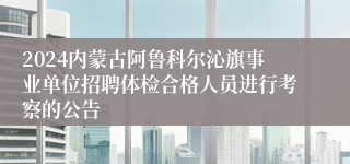 2024内蒙古阿鲁科尔沁旗事业单位招聘体检合格人员进行考察的公告