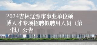2024吉林辽源市事业单位硕博人才专项招聘拟聘用人员（第一批）公告