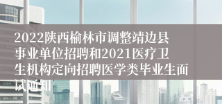 2022陕西榆林市调整靖边县事业单位招聘和2021医疗卫生机构定向招聘医学类毕业生面试通知