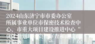 2024山东济宁市市委办公室所属事业单位市保密技术检查中心、市重大项目建设推进中心“优才计划现场资格审查和面谈面试公告
