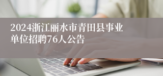 2024浙江丽水市青田县事业单位招聘76人公告