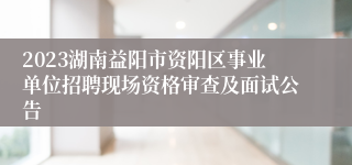 2023湖南益阳市资阳区事业单位招聘现场资格审查及面试公告