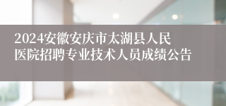 2024安徽安庆市太湖县人民医院招聘专业技术人员成绩公告