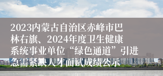 2023内蒙古自治区赤峰市巴林右旗、2024年度卫生健康系统事业单位“绿色通道”引进急需紧缺人才面试成绩公示