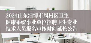 2024山东淄博市周村区卫生健康系统事业单位招聘卫生专业技术人员报名审核时间延长公告