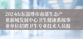 2024山东淄博市南部生态产业新城发展中心卫生健康系统事业单位招聘卫生专业技术人员报名审核时间延长公告