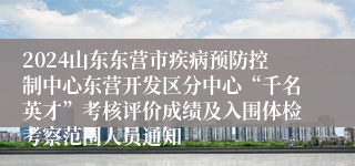 2024山东东营市疾病预防控制中心东营开发区分中心“千名英才”考核评价成绩及入围体检考察范围人员通知