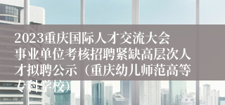 2023重庆国际人才交流大会事业单位考核招聘紧缺高层次人才拟聘公示（重庆幼儿师范高等专科学校）