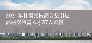2024年甘肃张掖高台县引进高层次急需人才57人公告