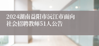 2024湖南益阳市沅江市面向社会招聘教师51人公告