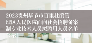 2023贵州毕节市百里杜鹃管理区人民医院面向社会招聘备案制专业技术人员拟聘用人员名单公示