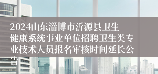 2024山东淄博市沂源县卫生健康系统事业单位招聘卫生类专业技术人员报名审核时间延长公告