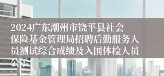 2024广东潮州市饶平县社会保险基金管理局招聘后勤服务人员测试综合成绩及入围体检人员公示