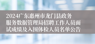 2024广东惠州市龙门县政务服务数据管理局招聘工作人员面试成绩及入围体检人员名单公告