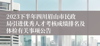 2023下半年四川眉山市民政局引进优秀人才考核成绩排名及体检有关事项公告