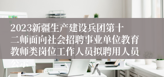 2023新疆生产建设兵团第十二师面向社会招聘事业单位教育教师类岗位工作人员拟聘用人员公示