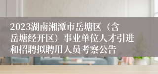 2023湖南湘潭市岳塘区（含岳塘经开区）事业单位人才引进和招聘拟聘用人员考察公告
