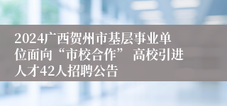 2024广西贺州市基层事业单位面向“市校合作” 高校引进人才42人招聘公告