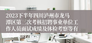 2023下半年四川泸州市龙马潭区第三次考核招聘事业单位工作人员面试成绩及体检考察等有关事项的公告