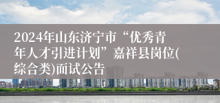 2024年山东济宁市“优秀青年人才引进计划”嘉祥县岗位(综合类)面试公告