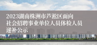 2023湖南株洲市芦淞区面向社会招聘事业单位人员体检人员递补公示