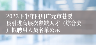 2023下半年四川广元市苍溪县引进高层次紧缺人才（综合类）拟聘用人员名单公示