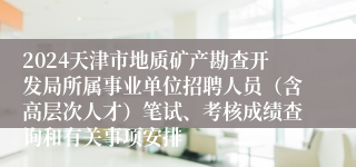 2024天津市地质矿产勘查开发局所属事业单位招聘人员（含高层次人才）笔试、考核成绩查询和有关事项安排