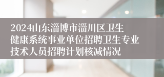 2024山东淄博市淄川区卫生健康系统事业单位招聘卫生专业技术人员招聘计划核减情况