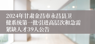 2024年甘肃金昌市永昌县卫健系统第一批引进高层次和急需紧缺人才39人公告