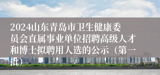 2024山东青岛市卫生健康委员会直属事业单位招聘高级人才和博士拟聘用人选的公示（第一批）