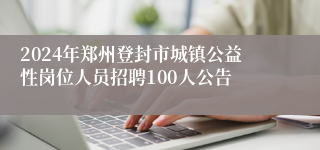 2024年郑州登封市城镇公益性岗位人员招聘100人公告