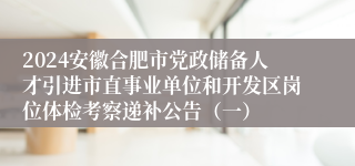 2024安徽合肥市党政储备人才引进市直事业单位和开发区岗位体检考察递补公告（一）