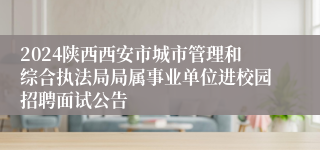 2024陕西西安市城市管理和综合执法局局属事业单位进校园招聘面试公告