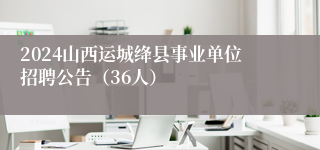 2024山西运城绛县事业单位招聘公告（36人）