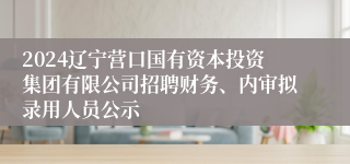 2024辽宁营口国有资本投资集团有限公司招聘财务、内审拟录用人员公示