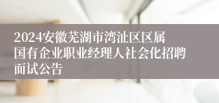 2024安徽芜湖市湾沚区区属国有企业职业经理人社会化招聘面试公告