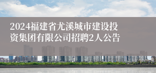 2024福建省尤溪城市建设投资集团有限公司招聘2人公告
