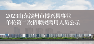 2023山东滨州市博兴县事业单位第二次招聘拟聘用人员公示