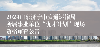 2024山东济宁市交通运输局所属事业单位“优才计划”现场资格审查公告
