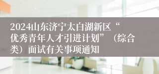 2024山东济宁太白湖新区“优秀青年人才引进计划”（综合类）面试有关事项通知