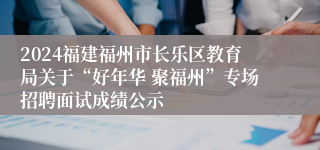 2024福建福州市长乐区教育局关于“好年华 聚福州”专场招聘面试成绩公示