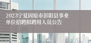 2023宁夏固原市彭阳县事业单位招聘拟聘用人员公告