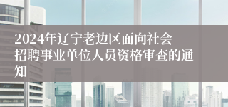 2024年辽宁老边区面向社会招聘事业单位人员资格审查的通知