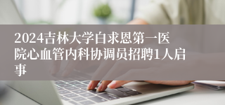 2024吉林大学白求恩第一医院心血管内科协调员招聘1人启事