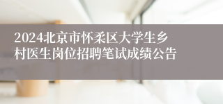 2024北京市怀柔区大学生乡村医生岗位招聘笔试成绩公告